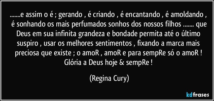 ...e assim  o  é ; gerando , é criando , é encantando ,  é amoldando ,  é sonhando os mais perfumados sonhos dos nossos filhos ... que Deus em sua infinita grandeza e bondade  permita  até o último suspiro , usar os melhores sentimentos , fixando a marca mais preciosa que existe ; o amoR , amoR e para  sempRe só o amoR  ! 
Glória a Deus  hoje & sempRe ! (Regina Cury)