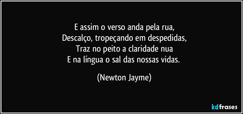 E assim o verso anda pela rua,
Descalço, tropeçando em despedidas,
Traz no peito a claridade nua
E na língua o sal das nossas vidas. (Newton Jayme)