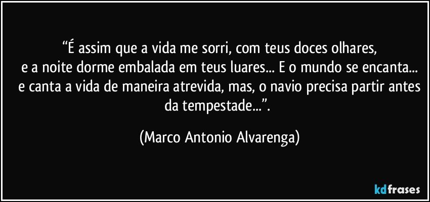 “É assim que a vida me sorri, com teus doces olhares,
e a noite dorme embalada em teus luares... E o mundo se encanta...
 e canta a vida  de maneira atrevida, mas, o navio precisa partir antes da tempestade...”. (Marco Antonio Alvarenga)