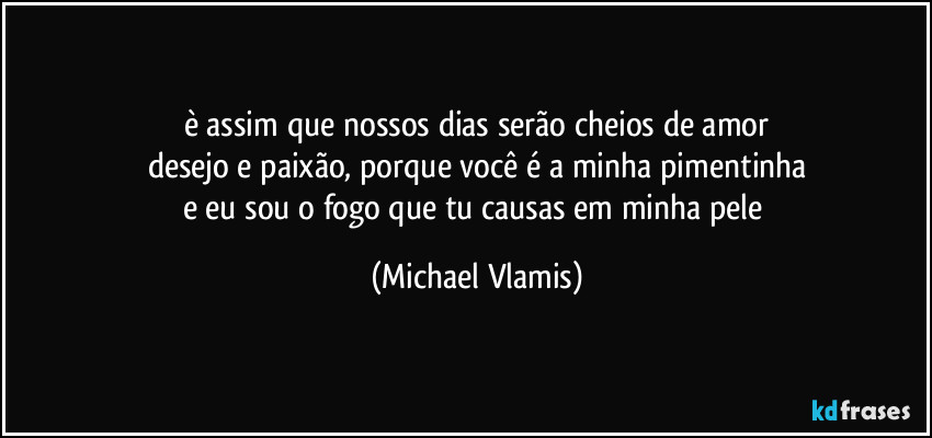 è assim que nossos dias serão cheios de amor
desejo e paixão, porque você é a minha pimentinha
e eu sou o fogo que tu causas em minha pele (Michael Vlamis)
