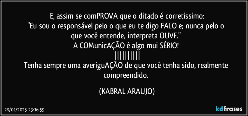 E, assim se comPROVA que o ditado é corretíssimo:
"Eu sou o responsável pelo o que eu te digo/FALO e; nunca pelo o que você entende, interpreta/OUVE." 
A COMunicAÇÃO é algo mui SÉRIO! 
||||||||||
Tenha sempre uma averiguAÇÃO de que você tenha sido, realmente  compreendido. (KABRAL ARAUJO)