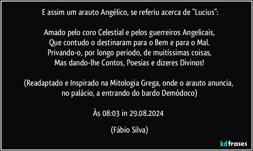 ⁠E assim um arauto Angélico, se referiu acerca de "Lucius":

Amado pelo coro Celestial e pelos guerreiros Angelicais,
Que contudo o destinaram para o Bem e para o Mal.
Privando-o, por longo período, de muitíssimas coisas,
Mas dando-lhe Contos, Poesias e dizeres Divinos!

(Readaptado e Inspirado na Mitologia Grega, onde o arauto anuncia, no palácio, a entrando do bardo Demódoco)

Às 08:03 in 29.08.2024 (Fábio Silva)