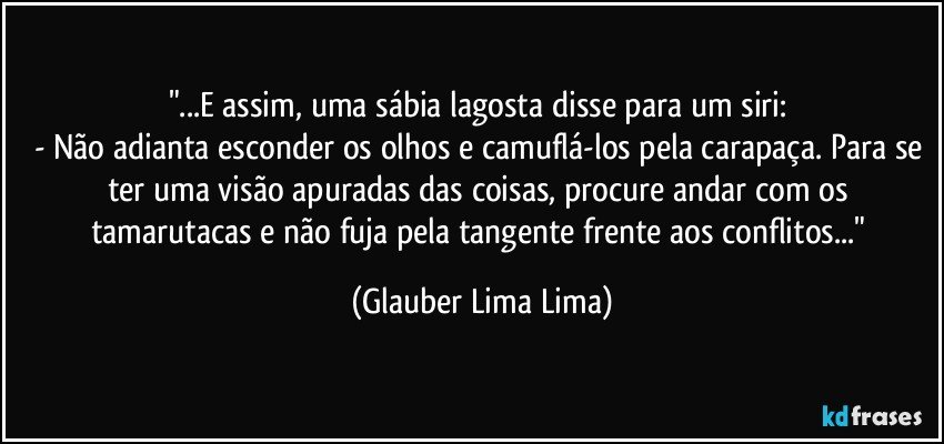 "...E assim, uma sábia lagosta disse para um siri: 
- Não adianta esconder os olhos e camuflá-los pela carapaça. Para se ter uma visão apuradas das coisas, procure andar com os tamarutacas e não fuja pela tangente frente aos conflitos..." (Glauber Lima Lima)