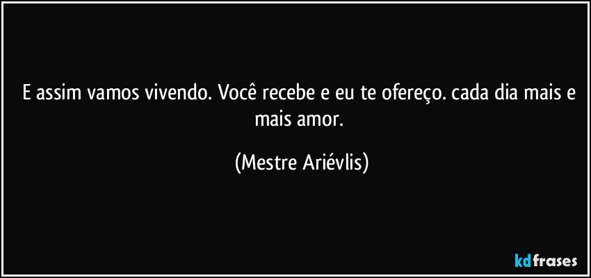 E assim vamos vivendo. Você recebe e eu te ofereço. cada dia mais e mais amor. (Mestre Ariévlis)