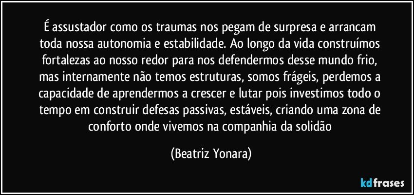 É assustador como os traumas nos pegam de surpresa e arrancam toda nossa autonomia e estabilidade. Ao longo da vida construímos fortalezas ao nosso redor para nos defendermos desse mundo frio, mas internamente não temos estruturas, somos frágeis, perdemos a capacidade de aprendermos a crescer e lutar pois investimos todo o tempo em construir defesas passivas, estáveis, criando uma zona de conforto onde vivemos na companhia da solidão (Beatriz Yonara)