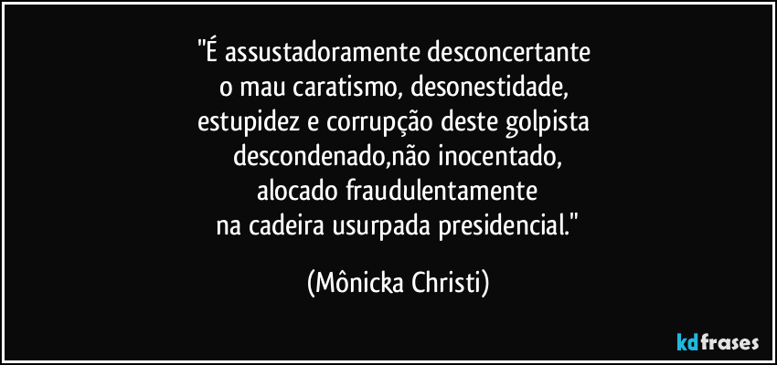 "É assustadoramente desconcertante 
o mau caratismo, desonestidade, 
estupidez e corrupção deste golpista 
descondenado,não inocentado,
alocado fraudulentamente
 na cadeira usurpada presidencial." (Mônicka Christi)