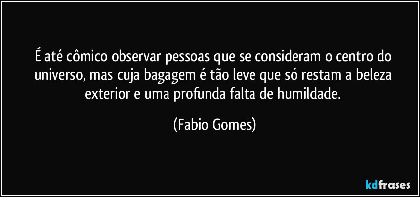 É até cômico observar pessoas que se consideram o centro do universo, mas cuja bagagem é tão leve que só restam a beleza exterior e uma profunda falta de humildade. (Fabio Gomes)