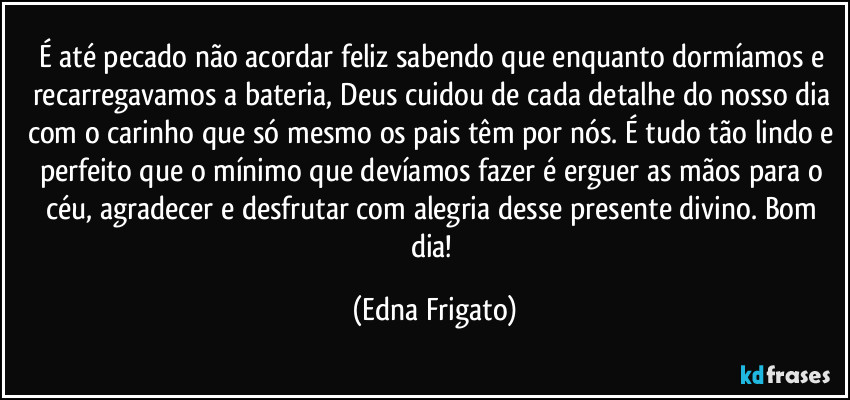 É até pecado não acordar feliz sabendo que enquanto dormíamos e recarregavamos a bateria, Deus cuidou de cada detalhe do nosso dia com o carinho que só mesmo os pais têm por nós. É tudo tão lindo e perfeito que o mínimo que devíamos fazer é erguer as mãos para o céu, agradecer e desfrutar com alegria desse presente divino. Bom dia! (Edna Frigato)