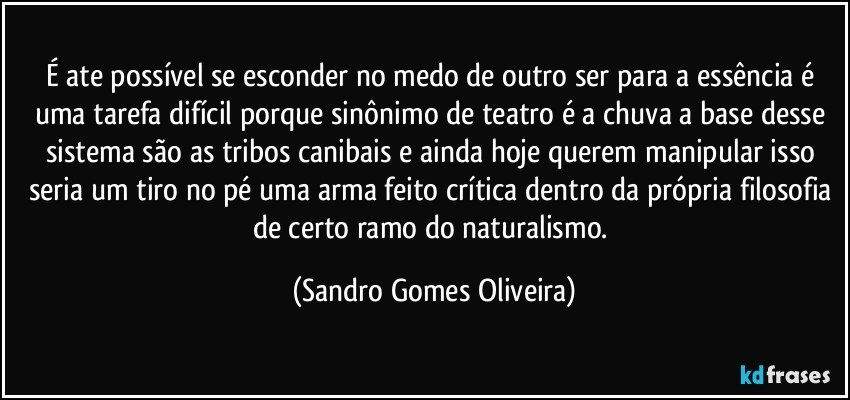 É ate possível se esconder no medo de outro ser para a essência é uma tarefa difícil porque sinônimo de teatro é a chuva a base desse sistema são as tribos canibais e ainda hoje querem manipular isso seria um tiro no pé uma arma feito crítica dentro da própria filosofia de certo ramo do naturalismo. (Sandro Gomes Oliveira)