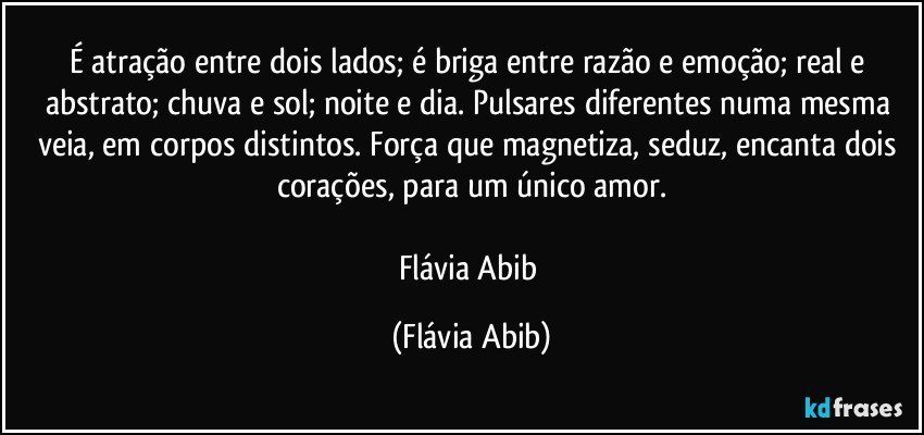 É atração entre dois lados; é briga entre razão e emoção; real e abstrato; chuva e sol; noite e dia. Pulsares diferentes numa mesma veia, em corpos distintos. Força que magnetiza, seduz, encanta dois corações, para um único amor.

Flávia Abib (Flávia Abib)