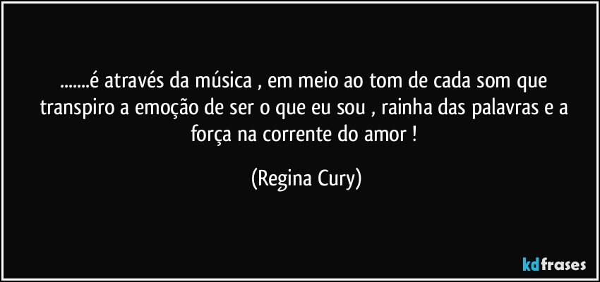 ...é através da música ,  em  meio  ao  tom  de   cada  som que transpiro a emoção de ser o que eu sou , rainha das palavras e a  força na corrente do amor ! (Regina Cury)