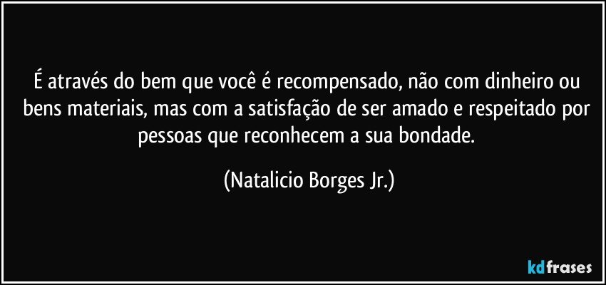 É através do bem que você é recompensado, não com dinheiro ou bens materiais, mas com a satisfação de ser amado e respeitado por pessoas que reconhecem a sua bondade. (Natalicio Borges Jr.)