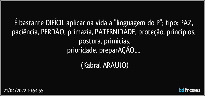 É bastante DIFÍCIL aplicar na vida a "linguagem do P"; tipo: PAZ, paciência, PERDÃO, primazia, PATERNIDADE, proteção, princípios, postura, primícias,
prioridade, preparAÇÃO,... (KABRAL ARAUJO)