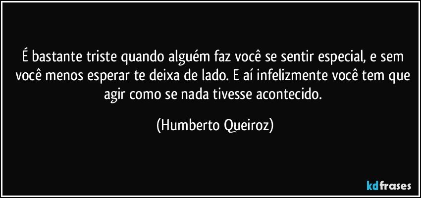 É bastante triste quando alguém faz você se sentir especial, e sem você menos esperar te deixa de lado. E aí infelizmente você tem que agir como se nada tivesse acontecido. (Humberto Queiroz)