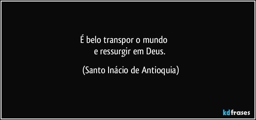 É belo transpor o mundo                     
e ressurgir em Deus. (Santo Inácio de Antioquia)