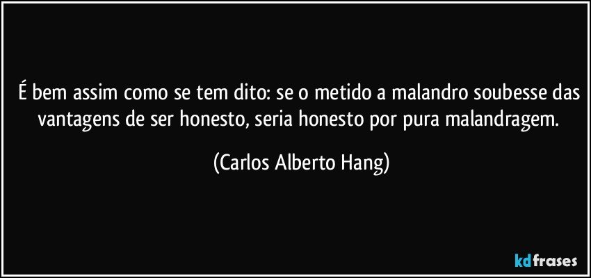 É bem assim como se tem dito: se o metido a malandro soubesse das vantagens de ser honesto, seria honesto por pura malandragem. (Carlos Alberto Hang)