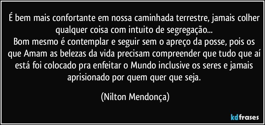 É bem mais confortante em nossa caminhada terrestre, jamais colher qualquer coisa com intuito de segregação... 
Bom mesmo é contemplar e seguir sem o apreço da posse, pois os que Amam as belezas da vida precisam compreender que tudo que aí está foi colocado pra enfeitar o Mundo inclusive os seres e  jamais aprisionado por quem quer que seja. (Nilton Mendonça)