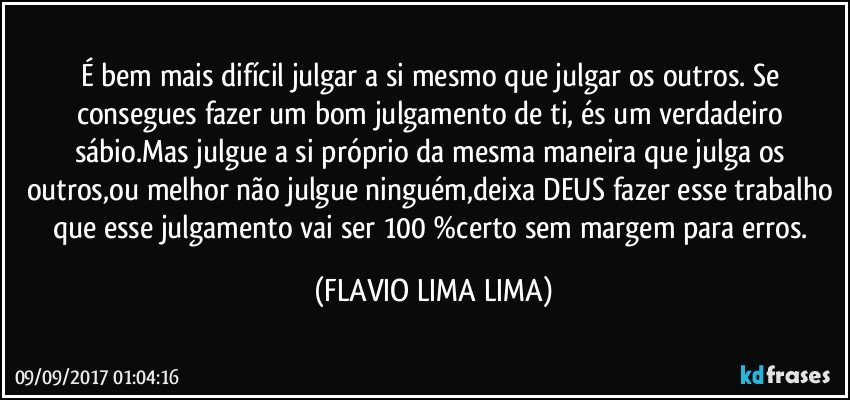 É bem mais difícil julgar a si mesmo que julgar os outros. Se consegues fazer um bom julgamento de ti, és um verdadeiro sábio.Mas julgue a si próprio da mesma maneira que julga os outros,ou melhor não julgue ninguém,deixa DEUS fazer esse trabalho que esse julgamento vai ser 100 %certo sem margem para erros. (FLAVIO LIMA LIMA)