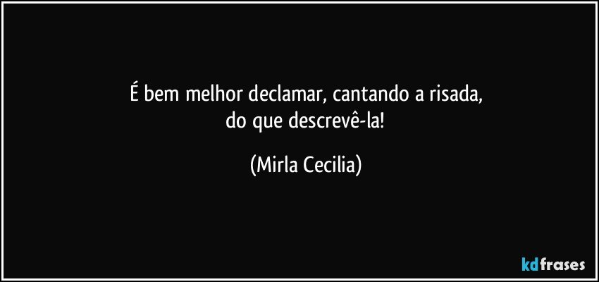 É bem melhor declamar, cantando a risada,
 do que descrevê-la! (Mirla Cecilia)