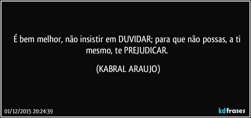 É bem melhor, não insistir em DUVIDAR; para que não possas, a ti mesmo, te PREJUDICAR. (KABRAL ARAUJO)