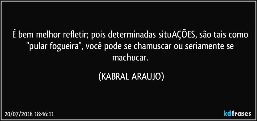 É bem melhor refletir; pois determinadas situAÇÕES, são tais como "pular fogueira", você pode se chamuscar ou seriamente se machucar. (KABRAL ARAUJO)