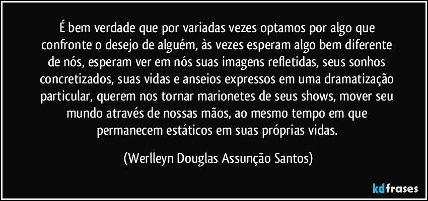 É bem verdade que por variadas vezes optamos por algo que confronte o desejo de alguém, às vezes esperam algo bem diferente de nós, esperam ver em nós suas imagens refletidas, seus sonhos concretizados, suas vidas e anseios expressos em uma dramatização particular, querem nos tornar marionetes de seus shows, mover seu mundo através de nossas mãos, ao mesmo tempo em que permanecem estáticos em suas próprias vidas. (Werlleyn Douglas Assunção Santos)