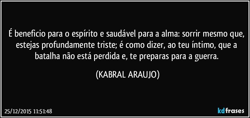 É beneficio para o espírito e saudável para a alma: sorrir mesmo que, estejas profundamente triste; é como dizer, ao teu íntimo, que a batalha não está perdida e, te preparas para a guerra. (KABRAL ARAUJO)