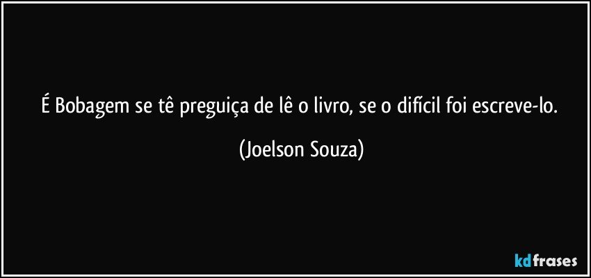 É Bobagem se tê preguiça de lê o livro, se o difícil foi escreve-lo. (Joelson Souza)