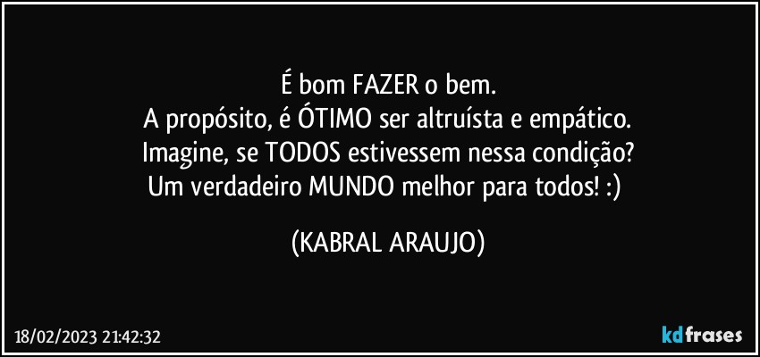 É bom FAZER o bem.
A propósito, é ÓTIMO ser altruísta e empático.
Imagine, se TODOS estivessem nessa condição?
Um verdadeiro MUNDO melhor para todos! :) (KABRAL ARAUJO)