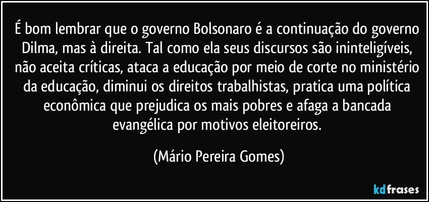 É bom lembrar que o governo Bolsonaro é a continuação do governo Dilma, mas à direita. Tal como ela seus discursos são ininteligíveis, não aceita críticas, ataca a educação por meio de corte no ministério da educação, diminui os direitos trabalhistas, pratica uma política econômica que prejudica os mais pobres e afaga a bancada evangélica por motivos eleitoreiros. (Mário Pereira Gomes)