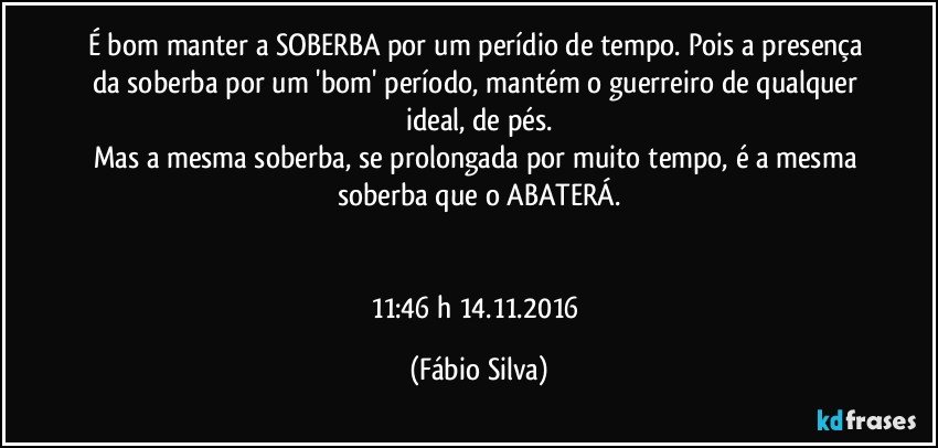 É bom manter a SOBERBA por um perídio de tempo. Pois a presença  da soberba por um 'bom' período,  mantém o guerreiro de qualquer ideal,  de pés.
Mas a mesma soberba, se prolongada por muito tempo, é a mesma soberba que o ABATERÁ.


11:46 h 14.11.2016 (Fábio Silva)