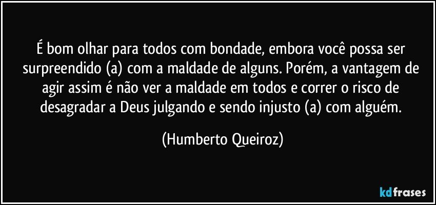 É bom olhar para todos com bondade, embora você possa ser surpreendido (a) com a maldade de alguns. Porém, a vantagem de agir assim é não ver a maldade em todos e correr o risco de desagradar a Deus julgando e sendo injusto (a) com alguém. (Humberto Queiroz)