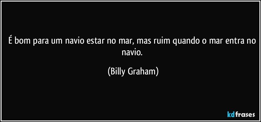 É bom para um navio estar no mar, mas ruim quando o mar entra no navio. (Billy Graham)