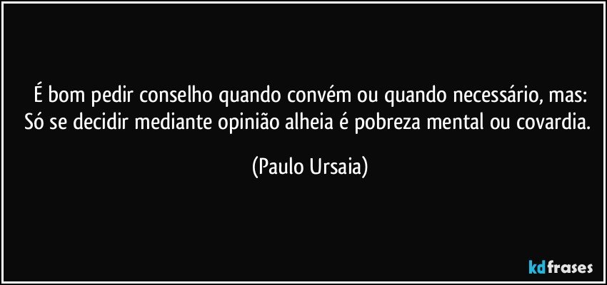 É bom pedir conselho quando convém ou quando necessário, mas:
Só se decidir mediante opinião alheia é pobreza mental ou covardia. (Paulo Ursaia)