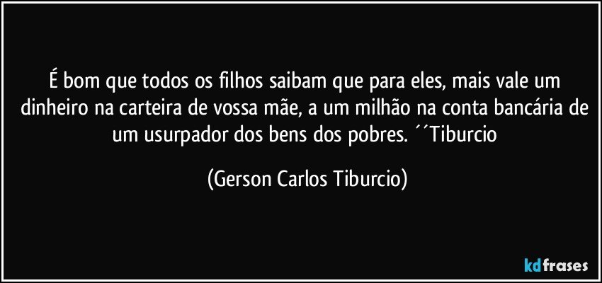 É bom que todos os filhos saibam que para eles, mais vale um dinheiro na carteira de vossa mãe, a um milhão na conta bancária de um usurpador dos bens dos pobres. ´´Tiburcio (Gerson Carlos Tiburcio)