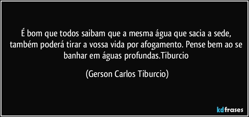 É bom que todos saibam que a mesma água que sacia a sede, também poderá tirar a vossa vida por afogamento. Pense bem ao se banhar em águas profundas.Tiburcio (Gerson Carlos Tiburcio)