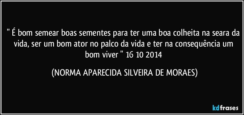 " É bom semear boas sementes para ter uma boa colheita na seara da vida, ser um bom ator no palco da vida e ter na consequência um bom viver " 16/10/2014 (NORMA APARECIDA SILVEIRA DE MORAES)