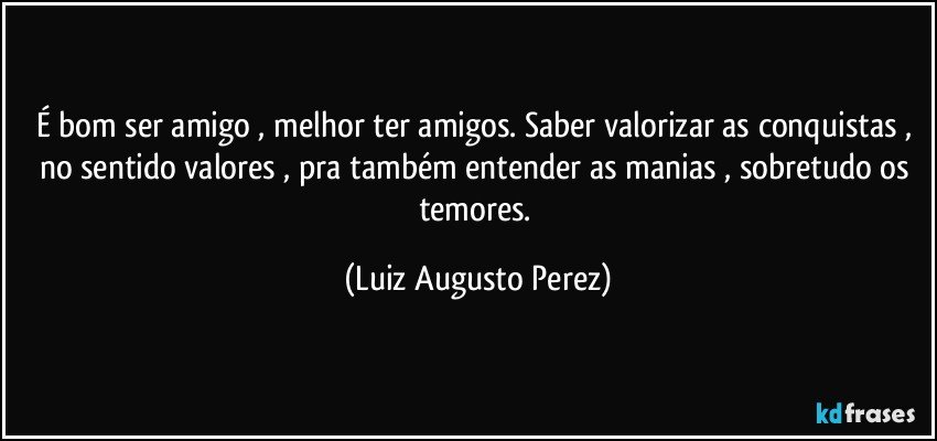 É bom ser amigo , melhor ter amigos. Saber valorizar as conquistas , no sentido valores , pra também entender as  manias , sobretudo os temores. (Luiz Augusto Perez)