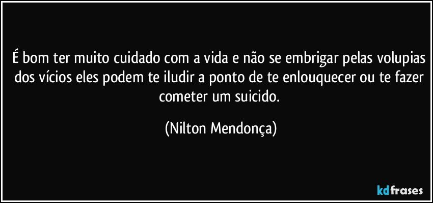 É bom ter muito cuidado com a vida e não se embrigar pelas volupias dos vícios eles podem te iludir a ponto de te enlouquecer ou te fazer cometer um suicido. (Nilton Mendonça)