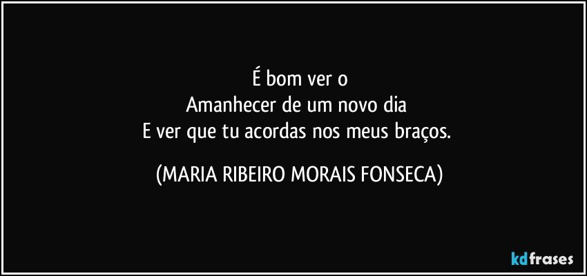 É  bom ver o
Amanhecer de um novo dia 
E ver que tu acordas nos meus braços. (MARIA RIBEIRO MORAIS FONSECA)