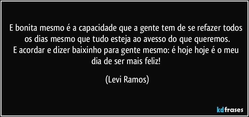 E bonita mesmo é a capacidade que a gente tem de se refazer todos os dias mesmo que tudo esteja ao avesso do que queremos.
E acordar e dizer baixinho para gente mesmo: é hoje hoje é o meu dia de ser mais feliz! (Levi Ramos)