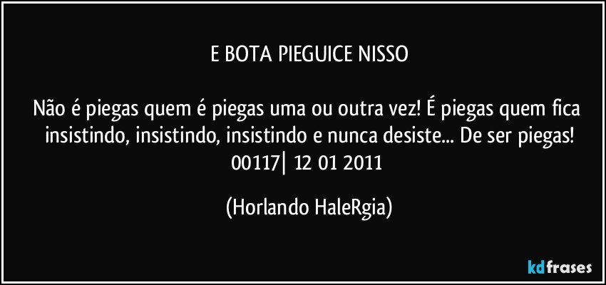 E BOTA PIEGUICE NISSO

Não é piegas quem é piegas uma ou outra vez! É piegas quem fica insistindo, insistindo, insistindo e nunca desiste... De ser piegas!
00117| 12/01/2011 (Horlando HaleRgia)