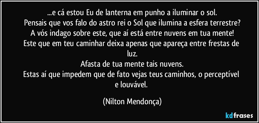 ...e cá estou Eu de lanterna em punho a iluminar o sol.
Pensais que vos falo do astro rei o Sol que ilumina a esfera terrestre?
A vós indago sobre este, que aí está entre nuvens em tua mente!
Este que em teu caminhar deixa apenas que apareça entre frestas de luz.
Afasta de tua mente tais nuvens.
Estas aí que impedem que de fato vejas teus caminhos, o perceptível e louvável. (Nilton Mendonça)