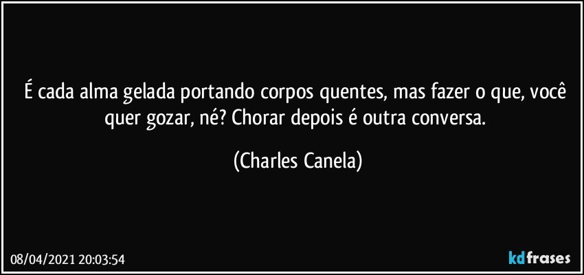 É cada alma gelada portando corpos quentes, mas fazer o que, você quer gozar, né? Chorar depois é outra conversa. (Charles Canela)