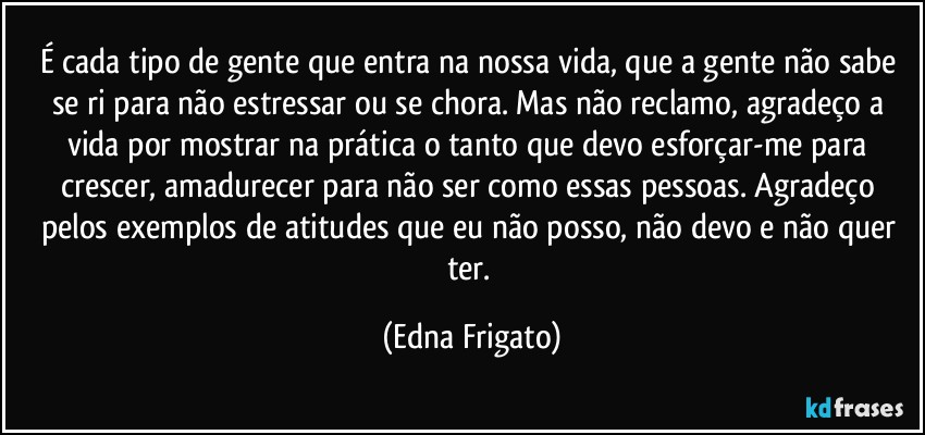 É cada tipo de gente que entra na nossa vida, que a gente não sabe se ri para não estressar ou se chora. Mas não reclamo, agradeço a vida por mostrar na prática o tanto que devo  esforçar-me para crescer, amadurecer para não ser como essas pessoas. Agradeço pelos exemplos de atitudes que eu não posso, não devo e não quer ter. (Edna Frigato)