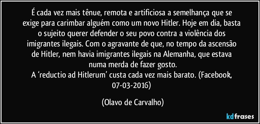 É cada vez mais tênue, remota e artificiosa a semelhança que se exige para carimbar alguém como um novo Hitler. Hoje em dia, basta o sujeito querer defender o seu povo contra a violência dos imigrantes ilegais. Com o agravante de que, no tempo da ascensão de Hitler, nem havia imigrantes ilegais na Alemanha, que estava numa merda de fazer gosto.
A ‘reductio ad Hitlerum’ custa cada vez mais barato. (Facebook, 07-03-2016) (Olavo de Carvalho)