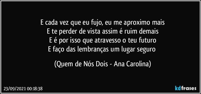 E cada vez que eu fujo, eu me aproximo mais
E te perder de vista assim é ruim demais
E é por isso que atravesso o teu futuro
E faço das lembranças um lugar seguro (Quem de Nós Dois - Ana Carolina)