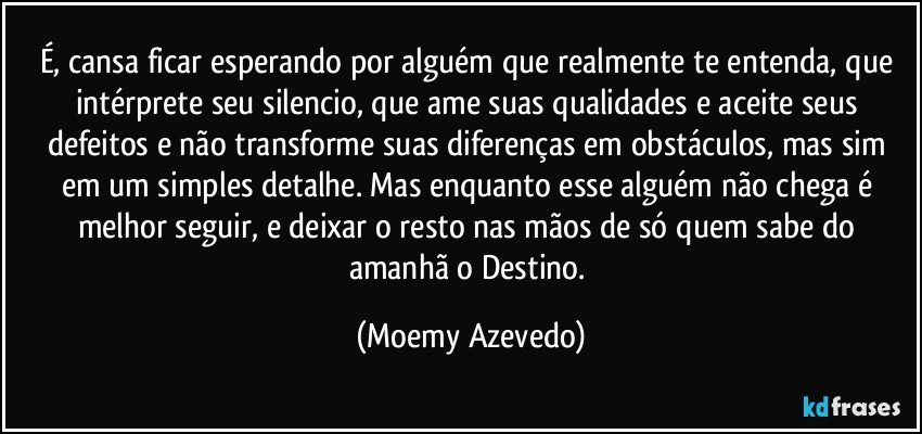 É, cansa ficar esperando por alguém que realmente te entenda, que intérprete seu silencio, que ame suas qualidades e aceite seus defeitos e não transforme suas diferenças em obstáculos, mas sim em um simples detalhe. Mas enquanto esse alguém não chega é melhor seguir, e deixar o resto nas mãos de só quem sabe do amanhã o Destino. (Moemy Azevedo)