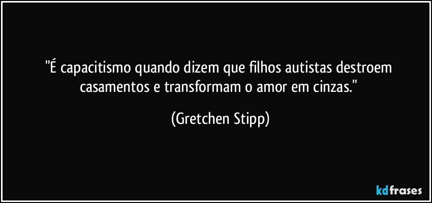 "É capacitismo quando dizem que filhos autistas destroem casamentos e transformam o amor em cinzas." (Gretchen Stipp)