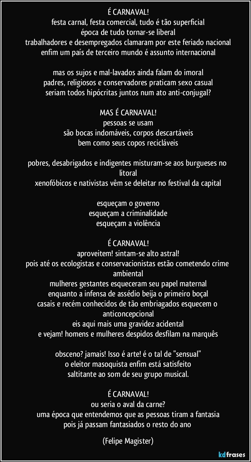 É CARNAVAL!
festa carnal, festa comercial, tudo é tão superficial
época de tudo tornar-se liberal
trabalhadores e desempregados clamaram por este feriado nacional
enfim um país de terceiro mundo é assunto internacional

mas os sujos e mal-lavados ainda falam do imoral
padres, religiosos e conservadores praticam sexo casual
seriam todos hipócritas juntos num ato anti-conjugal?

MAS É CARNAVAL!
pessoas se usam
são bocas indomáveis, corpos descartáveis
bem como seus copos recicláveis

pobres, desabrigados e indigentes misturam-se aos burgueses no litoral
xenofóbicos e nativistas vêm se deleitar no festival da capital

esqueçam o governo
esqueçam a criminalidade
esqueçam a violência

É CARNAVAL!
aproveitem! sintam-se alto astral!
pois até os ecologistas e conservacionistas estão cometendo crime ambiental
mulheres gestantes esqueceram seu papel maternal
enquanto a infensa de assédio beija o primeiro boçal
casais e recém conhecidos de tão embriagados esquecem o anticoncepcional
eis aqui mais uma gravidez acidental
e vejam! homens e mulheres despidos desfilam na marquês

obsceno? jamais! Isso é arte! é o tal de "sensual"
o eleitor masoquista enfim está satisfeito
saltitante ao som de seu grupo musical.

É CARNAVAL!
ou seria o aval da carne?
uma época que entendemos que as pessoas tiram a fantasia
pois já passam fantasiados o resto do ano (Felipe Magister)